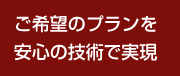 ご希望のプランを安心の技術で実現